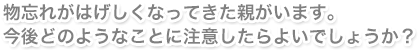 物忘れがはげしくなってきた親がいます。今後どのようなことに注意したらよいでしょうか？