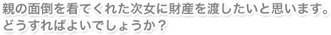 親の面倒を看てくれた次女に財産を渡したいと思います。どうすればよいでしょうか？