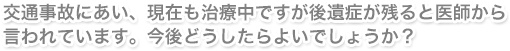 交通事故にあい、現在も治療中ですが後遺症が残ると医師から言われています。今後どうしたらよいでしょうか？